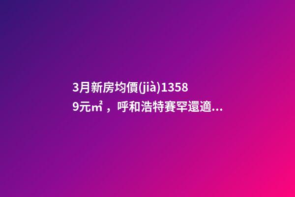 3月新房均價(jià)13589元/㎡，呼和浩特賽罕還適合投資嗎